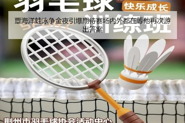 覃海洋蛙泳争金夜引爆期待赛场内外都在等他再次游出答案